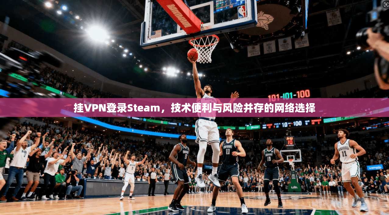 挂VPN登录Steam，技术便利与风险并存的网络选择