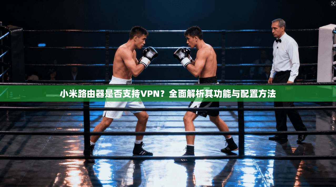 小米路由器是否支持VPN？全面解析其功能与配置方法