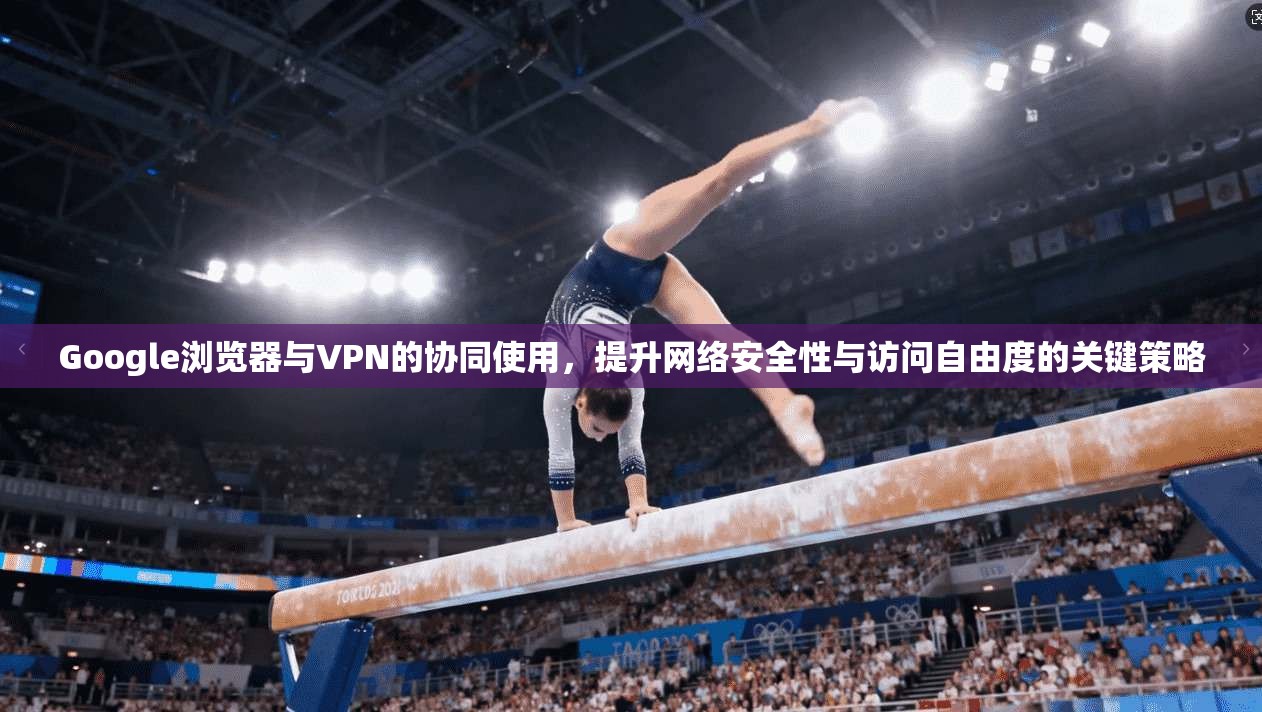 Google浏览器与VPN的协同使用，提升网络安全性与访问自由度的关键策略