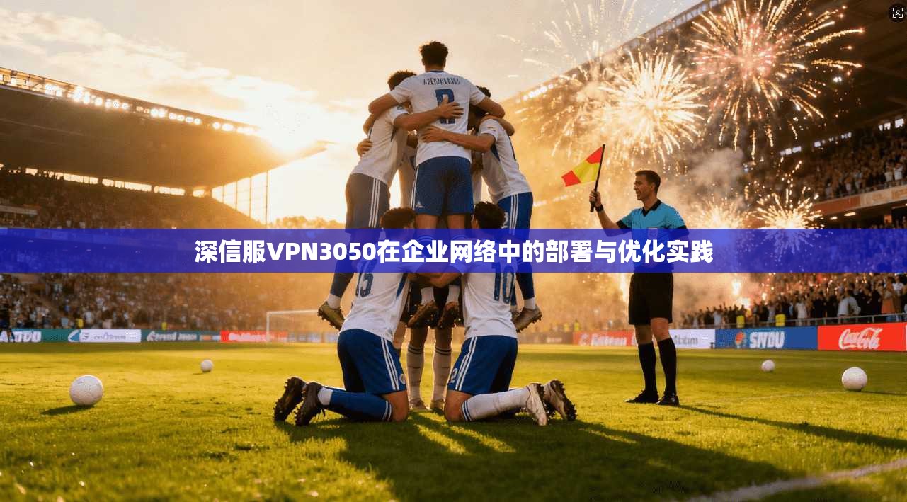 深信服VPN3050在企业网络中的部署与优化实践