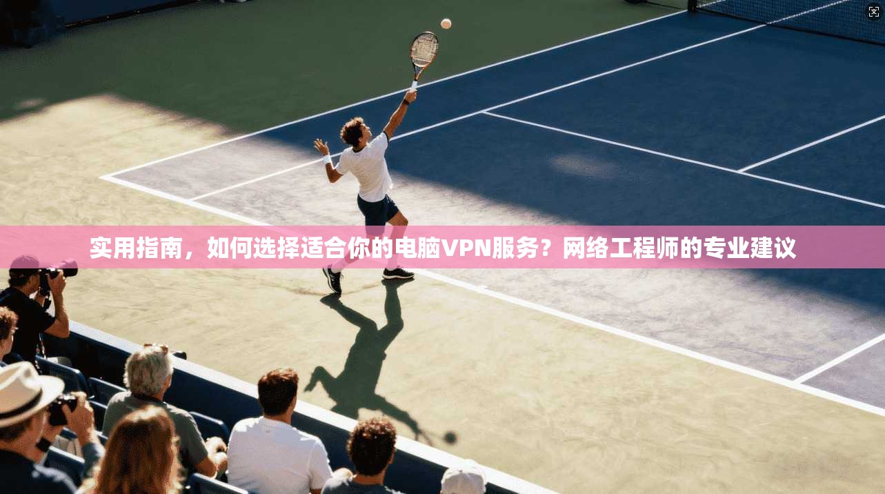 实用指南，如何选择适合你的电脑VPN服务？网络工程师的专业建议