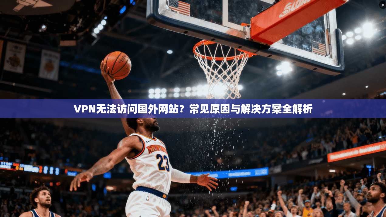 VPN无法访问国外网站？常见原因与解决方案全解析