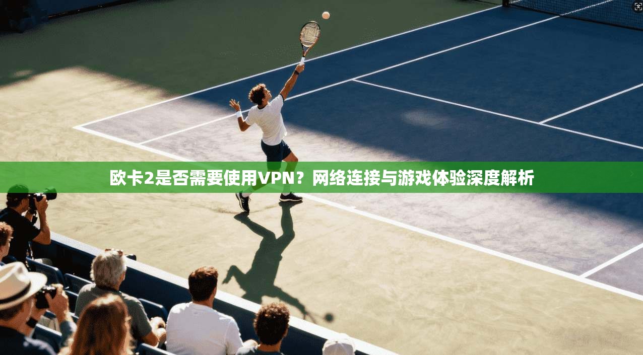 欧卡2是否需要使用VPN？网络连接与游戏体验深度解析