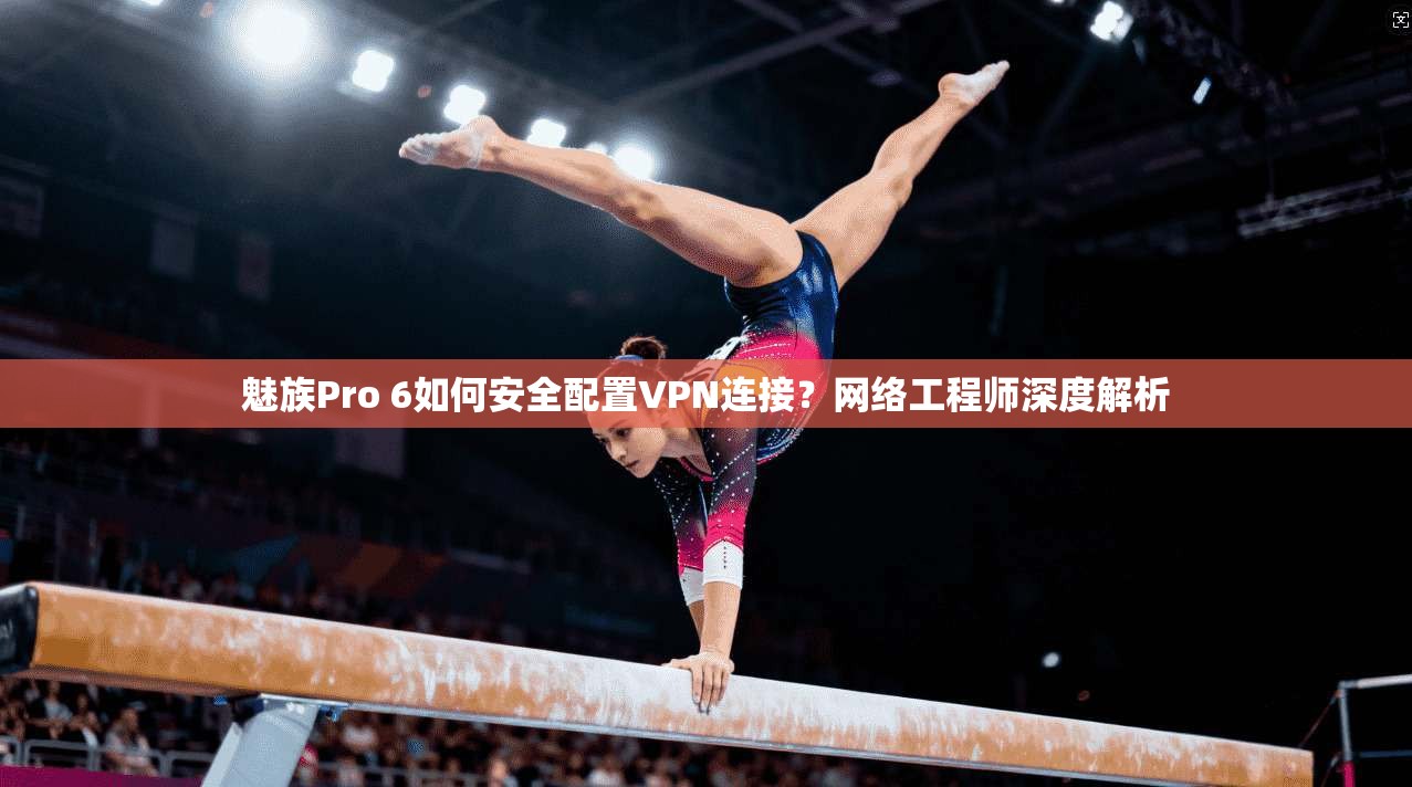 魅族Pro 6如何安全配置VPN连接？网络工程师深度解析