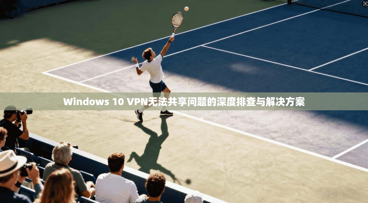 Windows 10 VPN无法共享问题的深度排查与解决方案 Windows 10 VPN无法共享问题的深度排查与解决方案