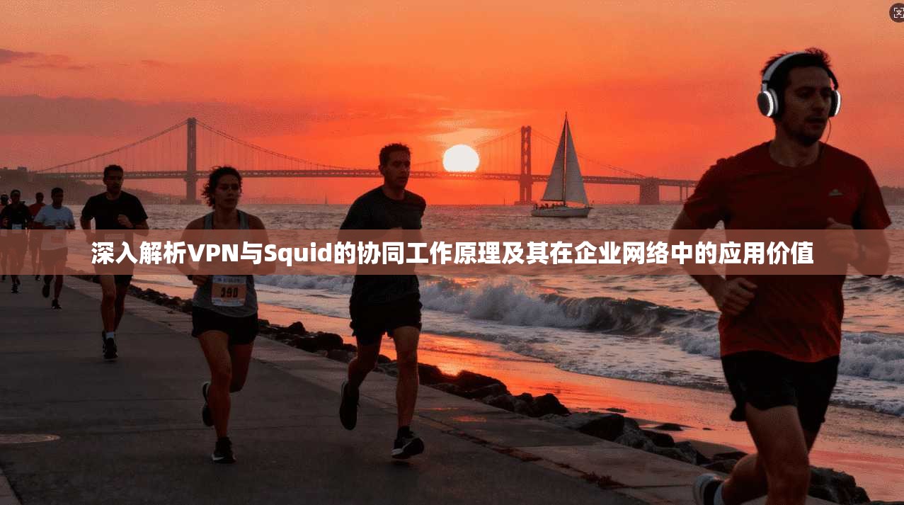 深入解析VPN与Squid的协同工作原理及其在企业网络中的应用价值