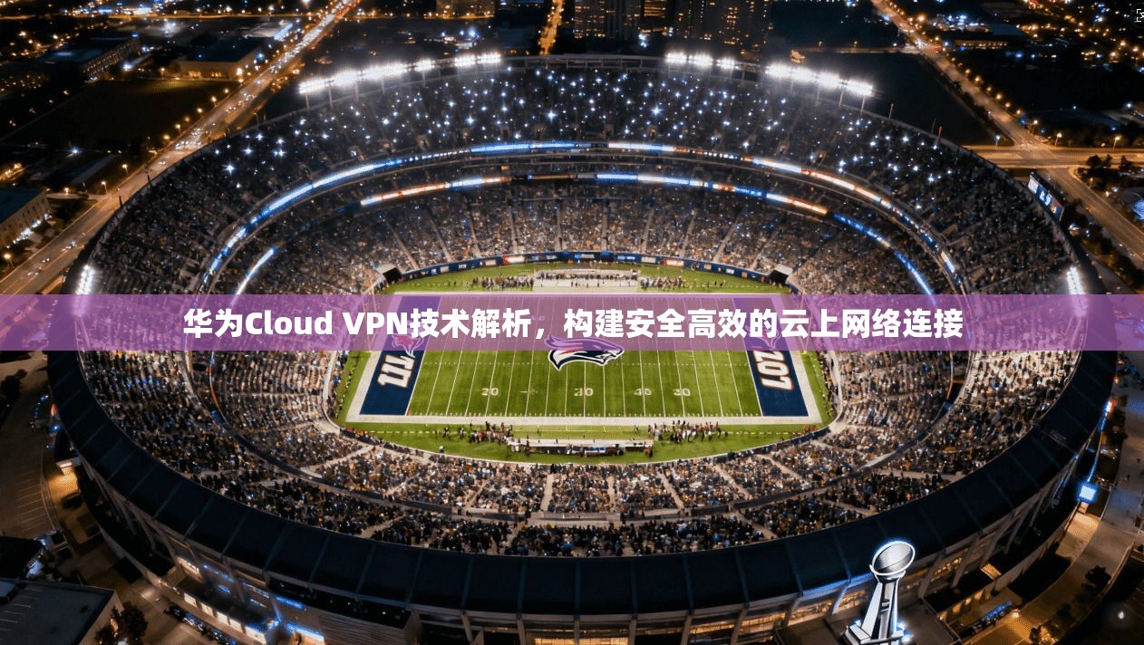 华为Cloud VPN技术解析，构建安全高效的云上网络连接