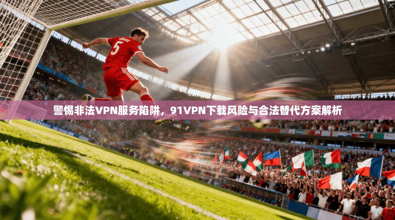 警惕非法VPN服务陷阱，91VPN下载风险与合法替代方案解析