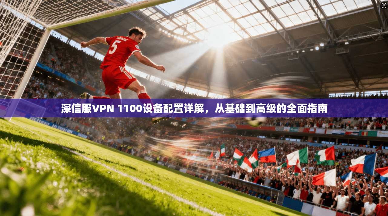 深信服VPN 1100设备配置详解，从基础到高级的全面指南