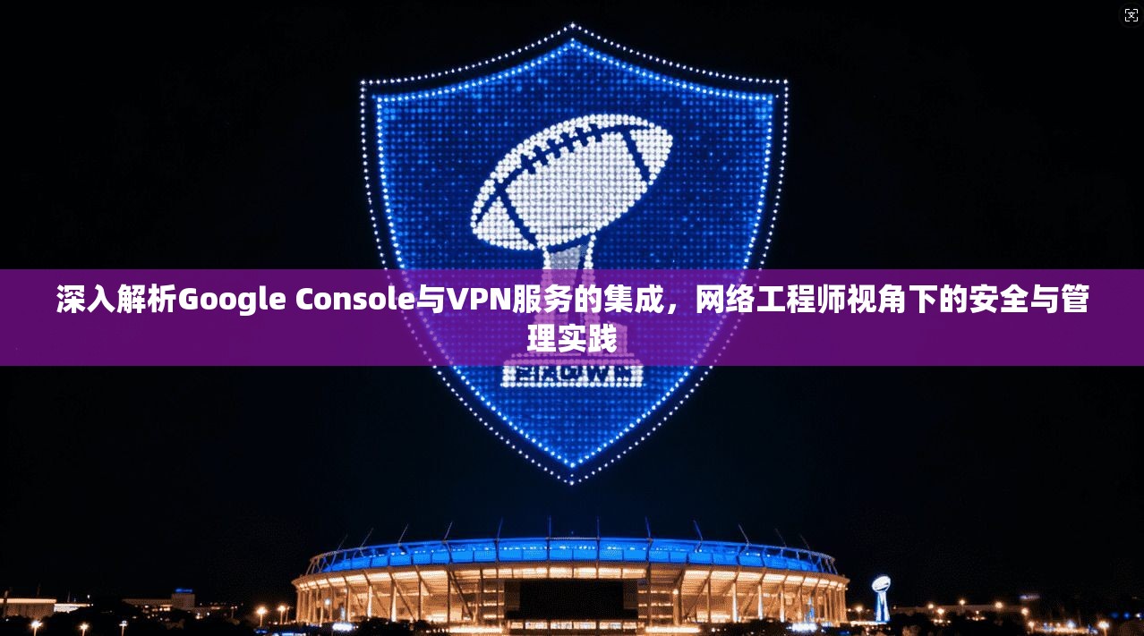 深入解析Google Console与VPN服务的集成，网络工程师视角下的安全与管理实践