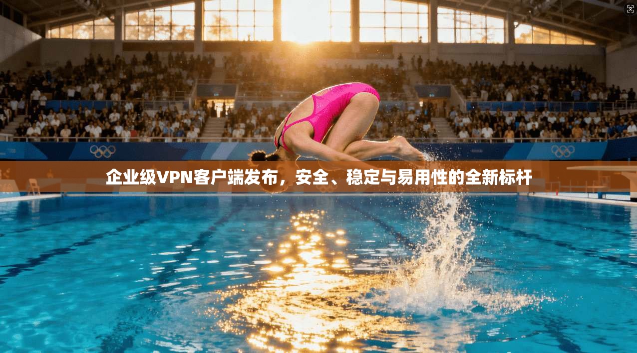 企业级VPN客户端发布，安全、稳定与易用性的全新标杆