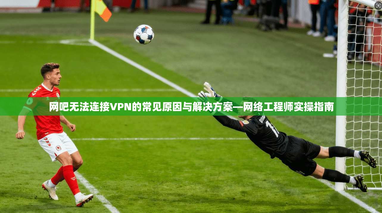 网吧无法连接VPN的常见原因与解决方案—网络工程师实操指南