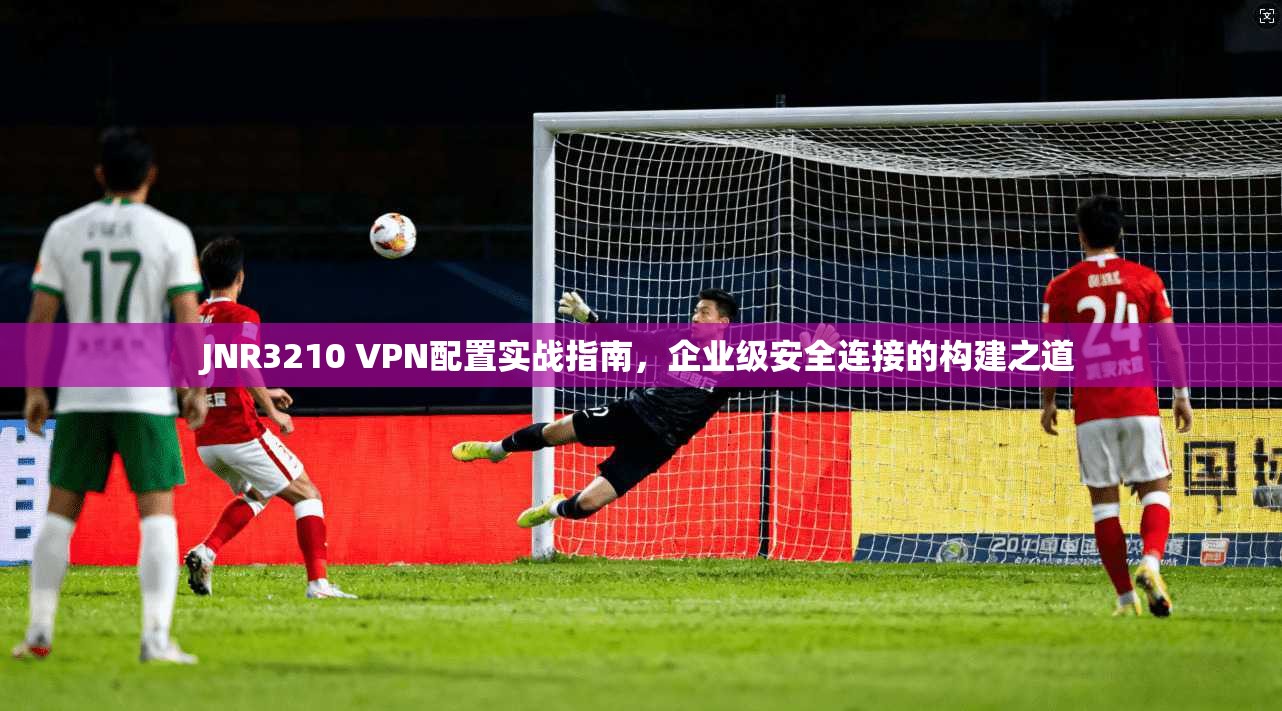 JNR3210 VPN配置实战指南，企业级安全连接的构建之道