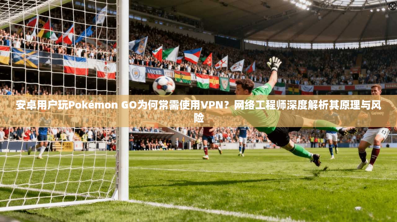 安卓用户玩Pokémon GO为何常需使用VPN？网络工程师深度解析其原理与风险