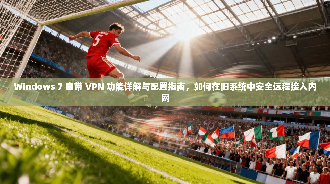 Windows 7 自带 VPN 功能详解与配置指南，如何在旧系统中安全远程接入内网