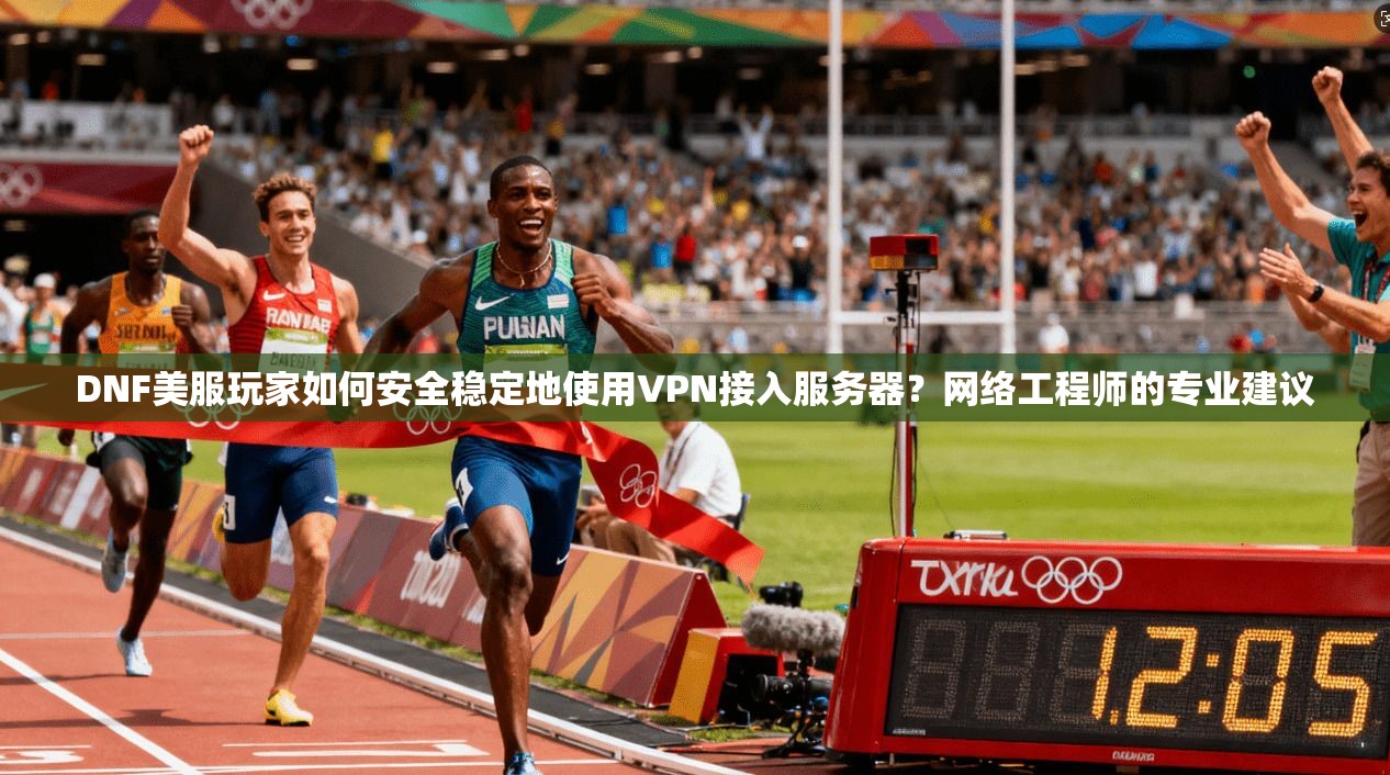 DNF美服玩家如何安全稳定地使用VPN接入服务器？网络工程师的专业建议