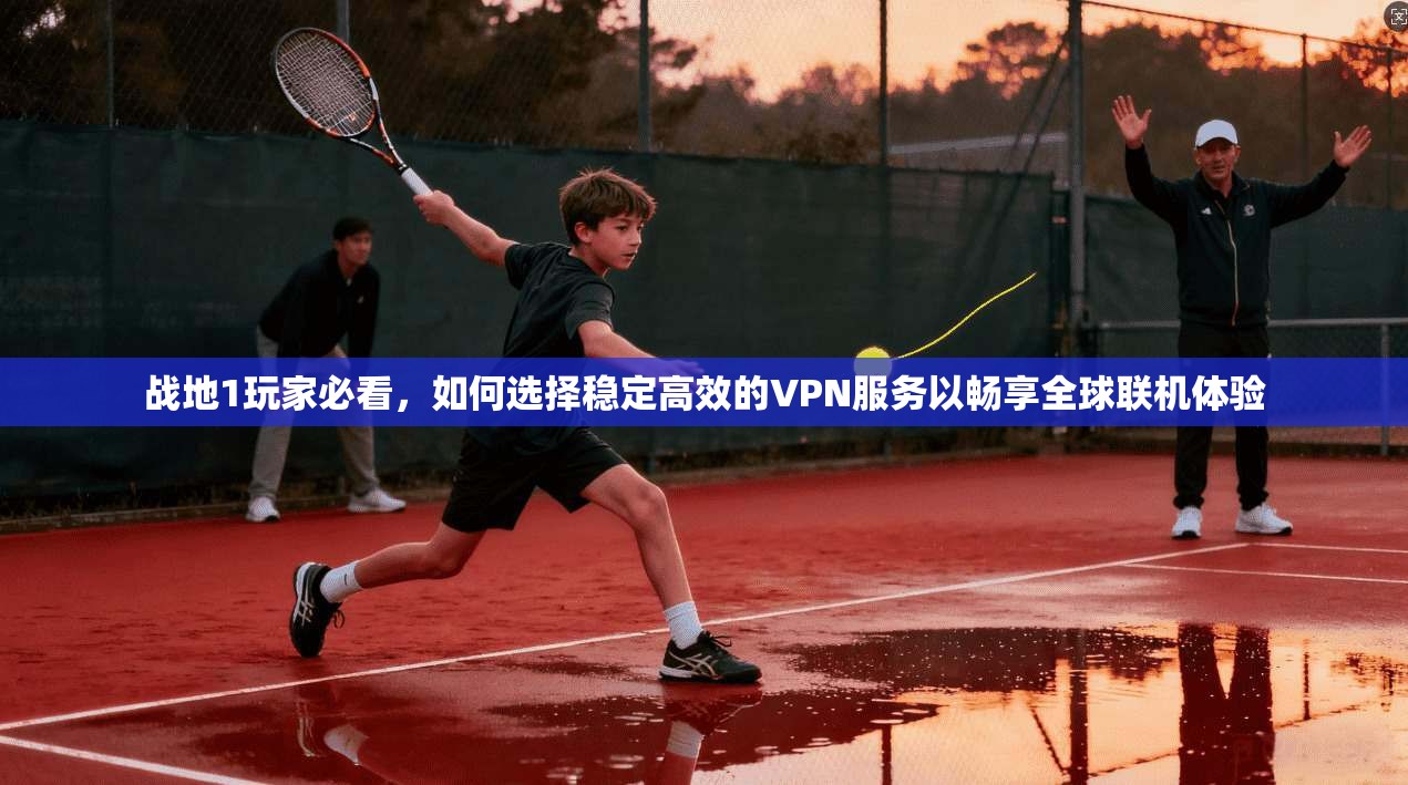 战地1玩家必看，如何选择稳定高效的VPN服务以畅享全球联机体验