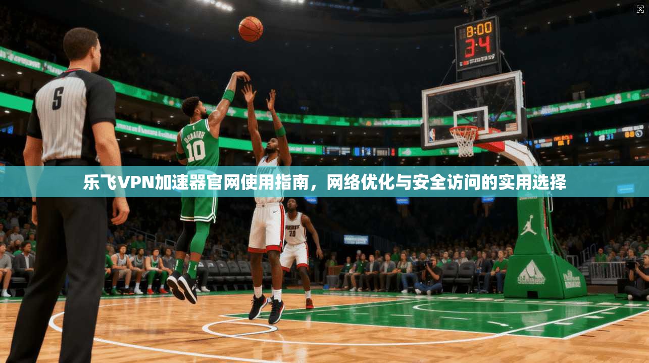 乐飞VPN加速器官网使用指南，网络优化与安全访问的实用选择