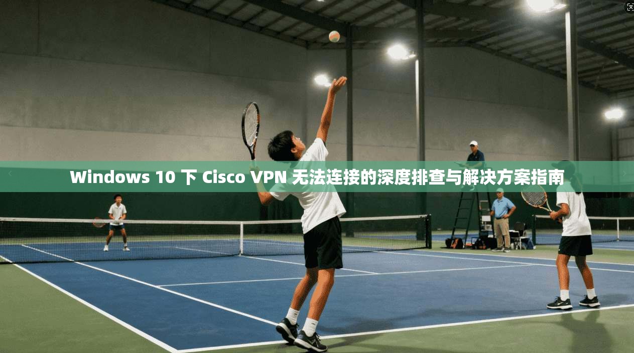 Windows 10 下 Cisco VPN 无法连接的深度排查与解决方案指南