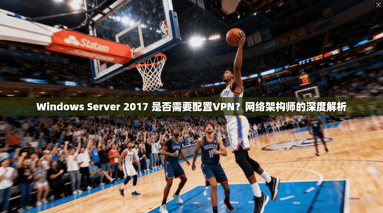 Windows Server 2017 是否需要配置VPN？网络架构师的深度解析