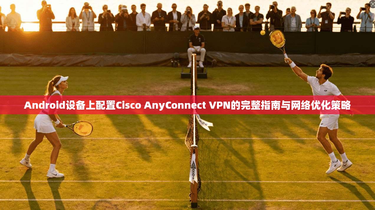 Android设备上配置Cisco AnyConnect VPN的完整指南与网络优化策略
