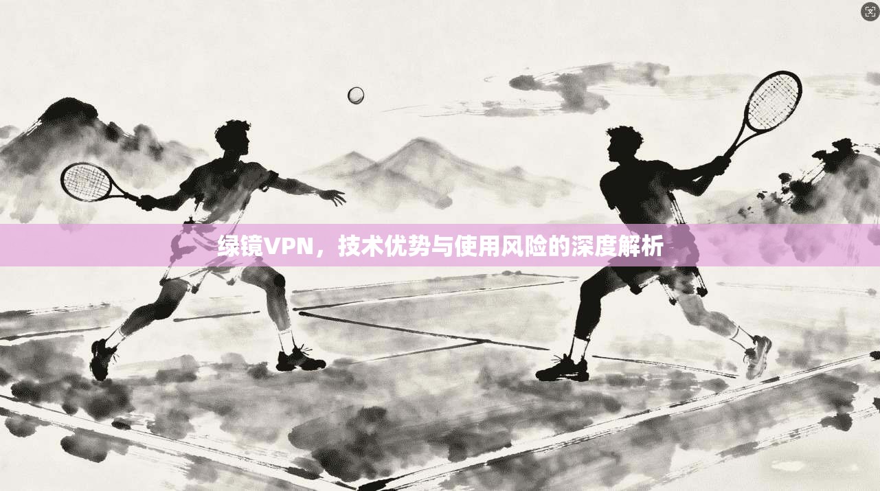 绿镜VPN，技术优势与使用风险的深度解析