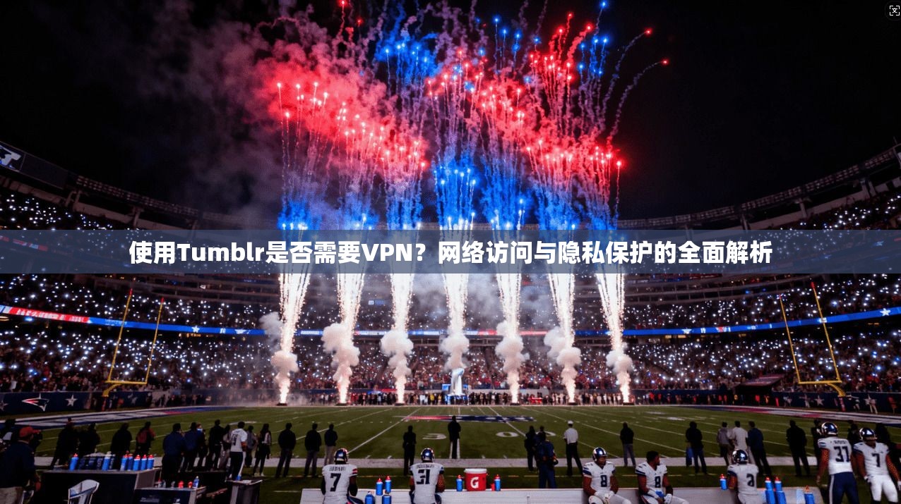 使用Tumblr是否需要VPN？网络访问与隐私保护的全面解析