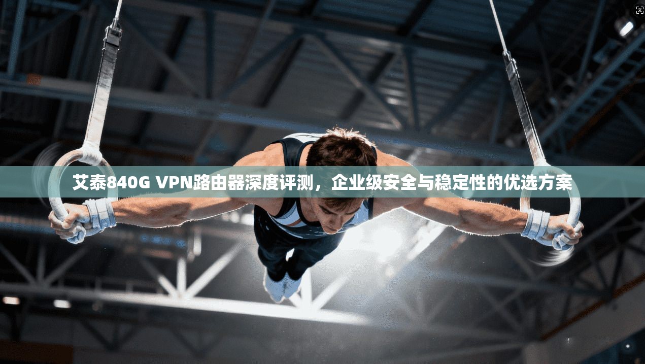 艾泰840G VPN路由器深度评测，企业级安全与稳定性的优选方案