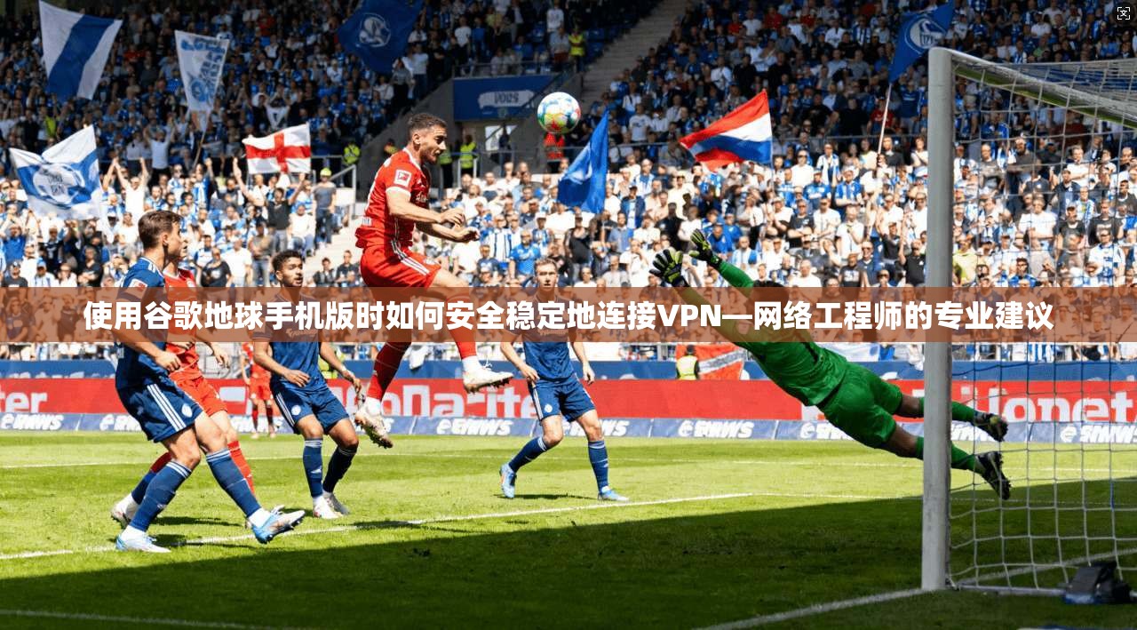 使用谷歌地球手机版时如何安全稳定地连接VPN—网络工程师的专业建议