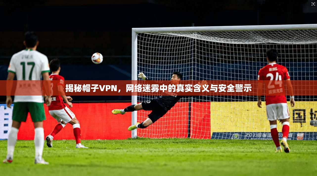 揭秘帽子VPN，网络迷雾中的真实含义与安全警示