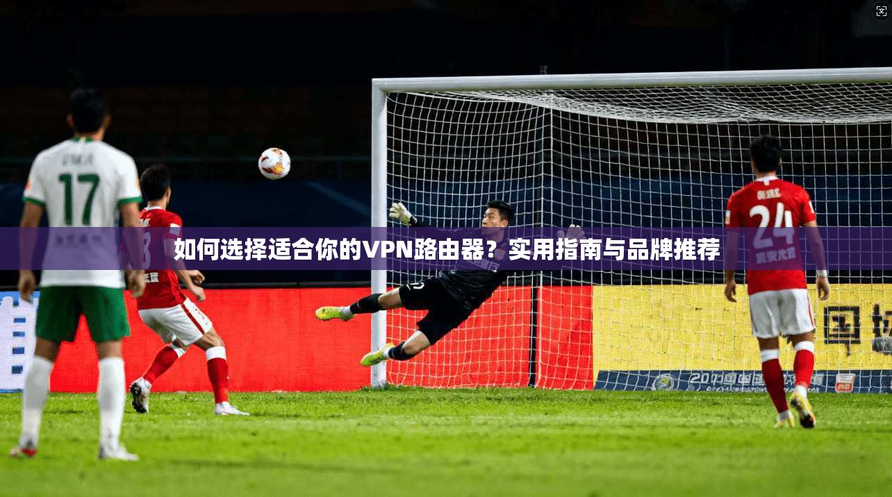如何选择适合你的VPN路由器？实用指南与品牌推荐