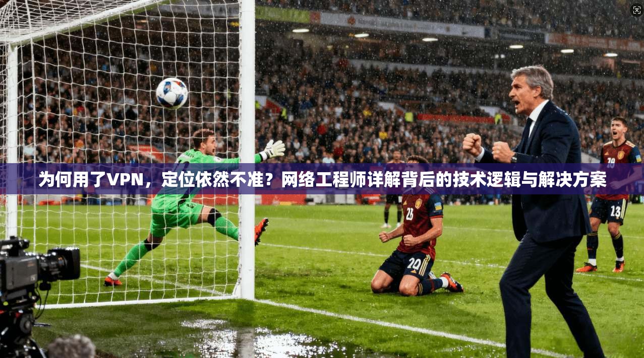 为何用了VPN，定位依然不准？网络工程师详解背后的技术逻辑与解决方案