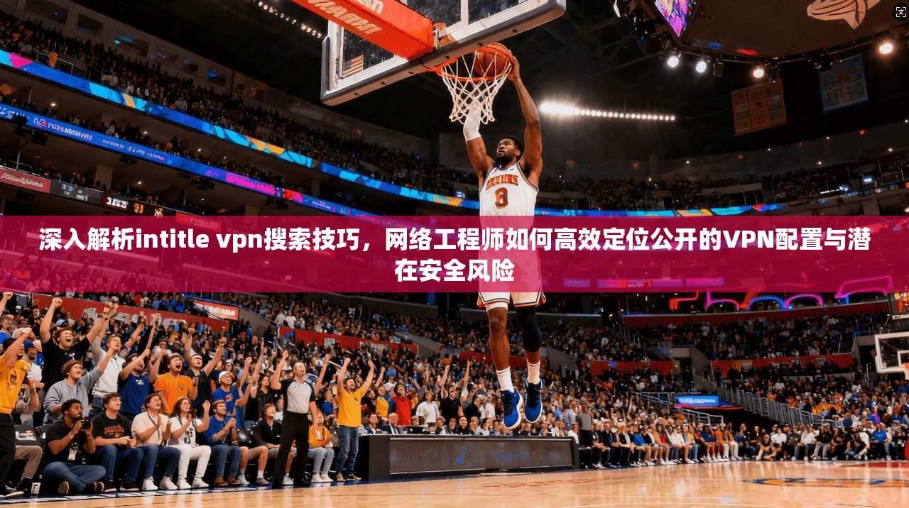 深入解析intitle vpn搜索技巧，网络工程师如何高效定位公开的VPN配置与潜在安全风险