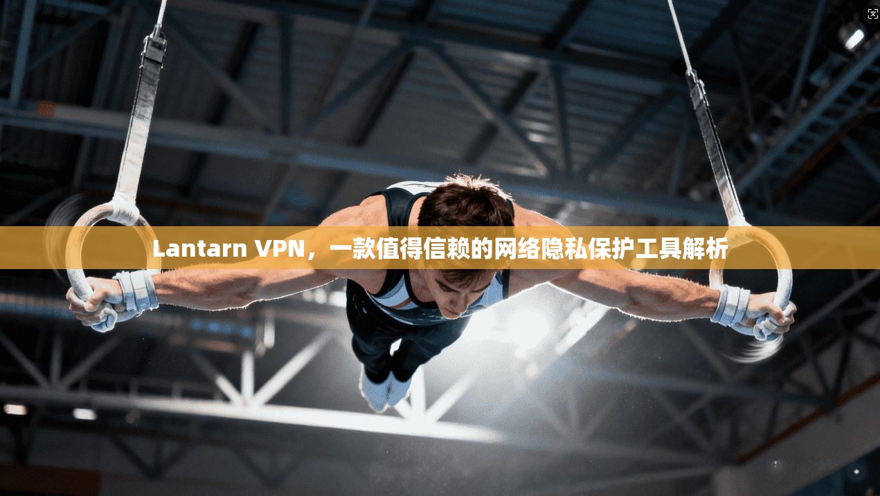 Lantarn VPN，一款值得信赖的网络隐私保护工具解析