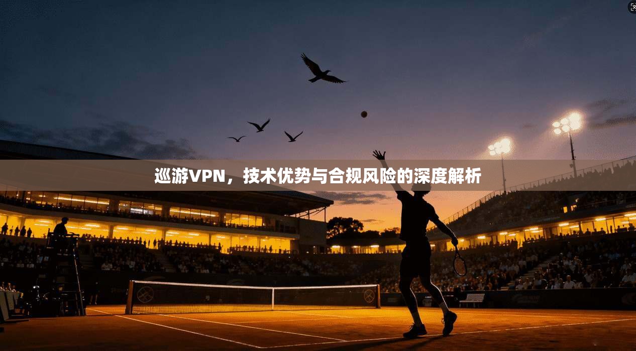 巡游VPN，技术优势与合规风险的深度解析