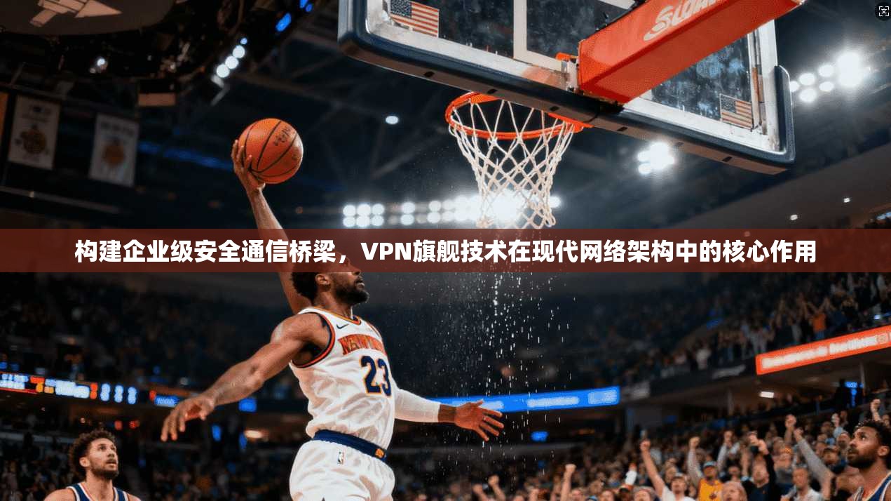 构建企业级安全通信桥梁，VPN旗舰技术在现代网络架构中的核心作用