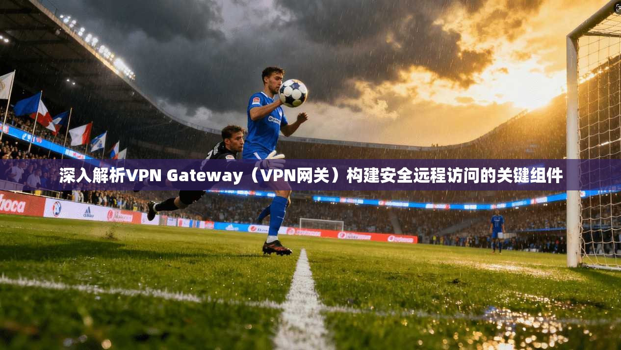 深入解析VPN Gateway（VPN网关）构建安全远程访问的关键组件