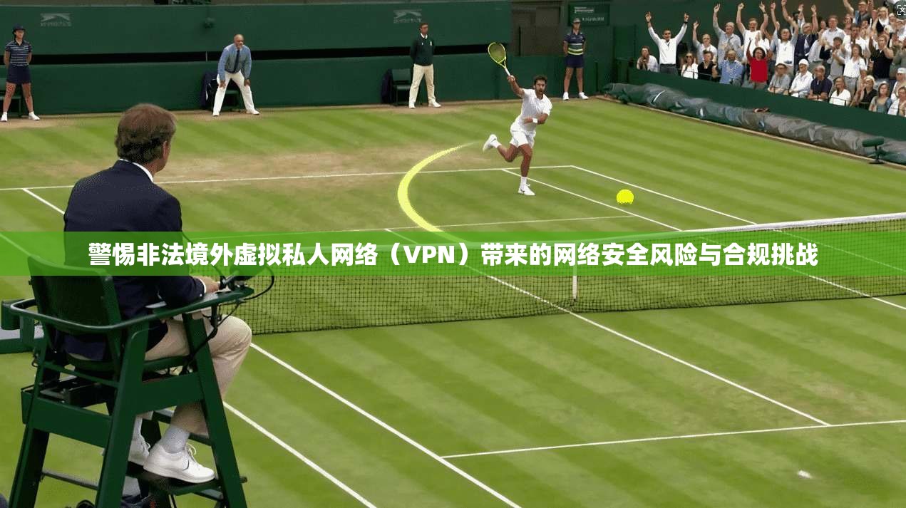 警惕非法境外虚拟私人网络（VPN）带来的网络安全风险与合规挑战