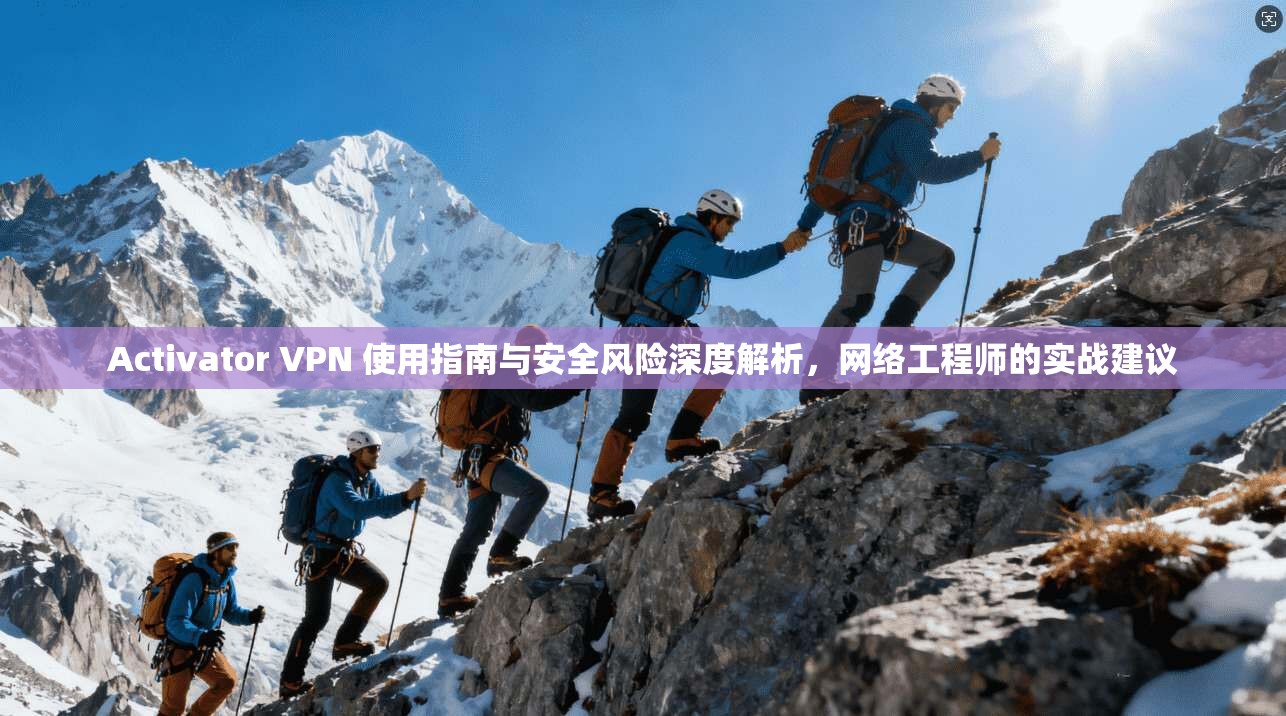 Activator VPN 使用指南与安全风险深度解析，网络工程师的实战建议