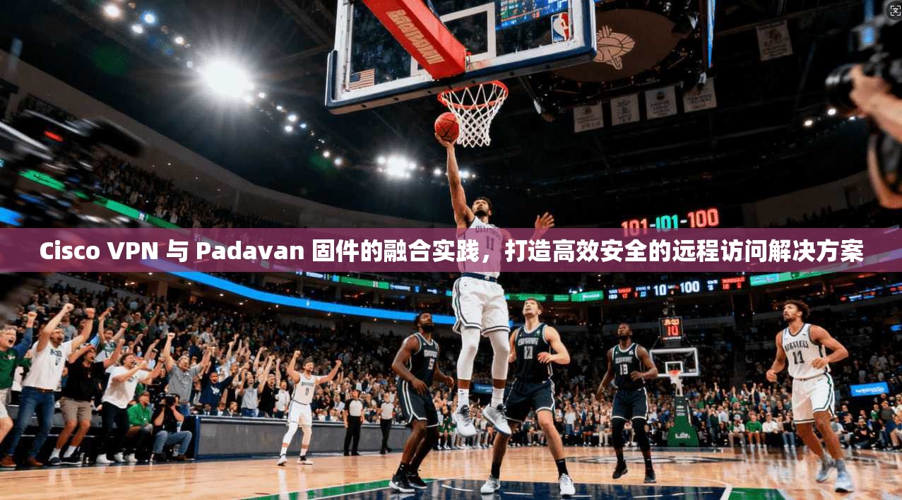 Cisco VPN 与 Padavan 固件的融合实践，打造高效安全的远程访问解决方案