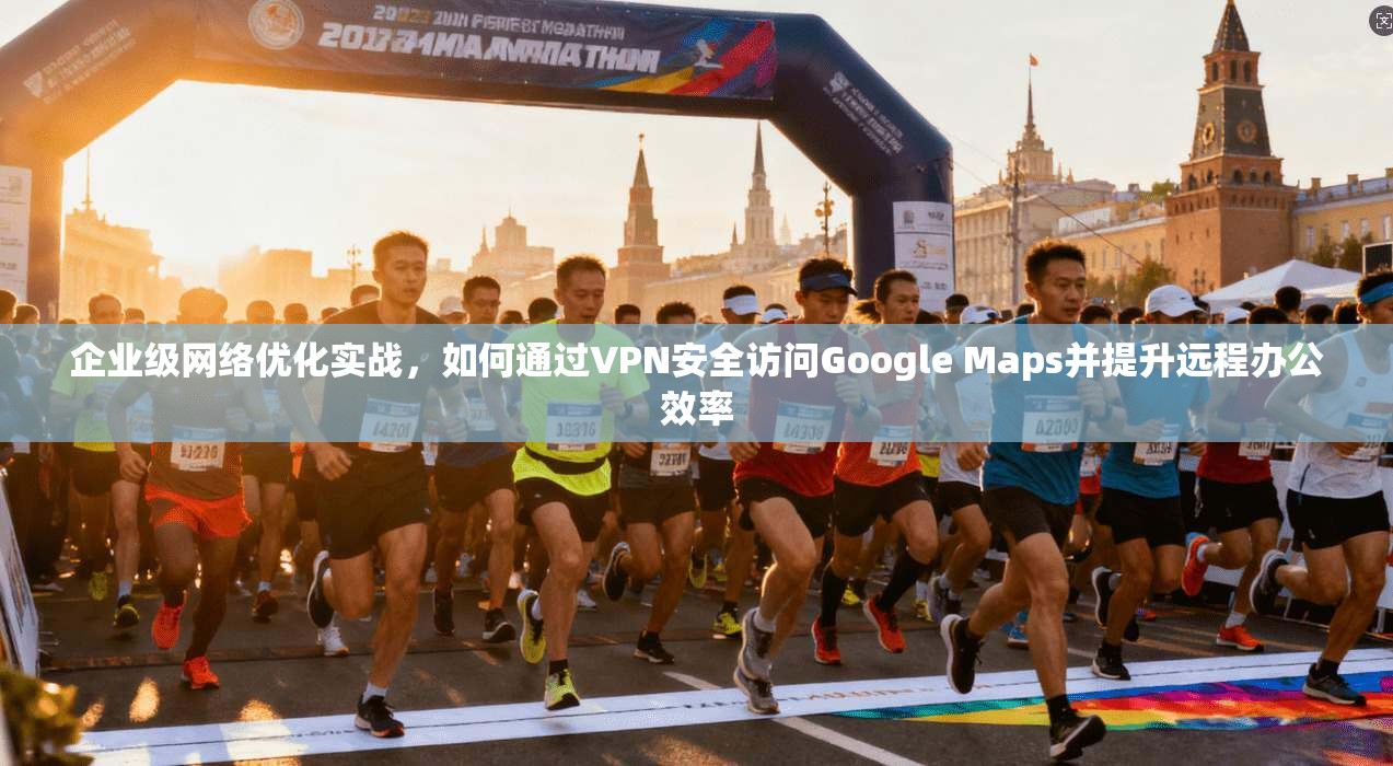 企业级网络优化实战，如何通过VPN安全访问Google Maps并提升远程办公效率