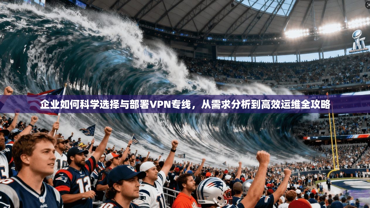 企业如何科学选择与部署VPN专线，从需求分析到高效运维全攻略