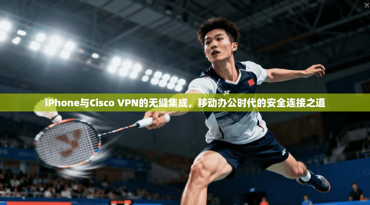 iPhone与Cisco VPN的无缝集成，移动办公时代的安全连接之道
