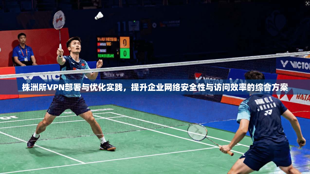 株洲所VPN部署与优化实践，提升企业网络安全性与访问效率的综合方案
