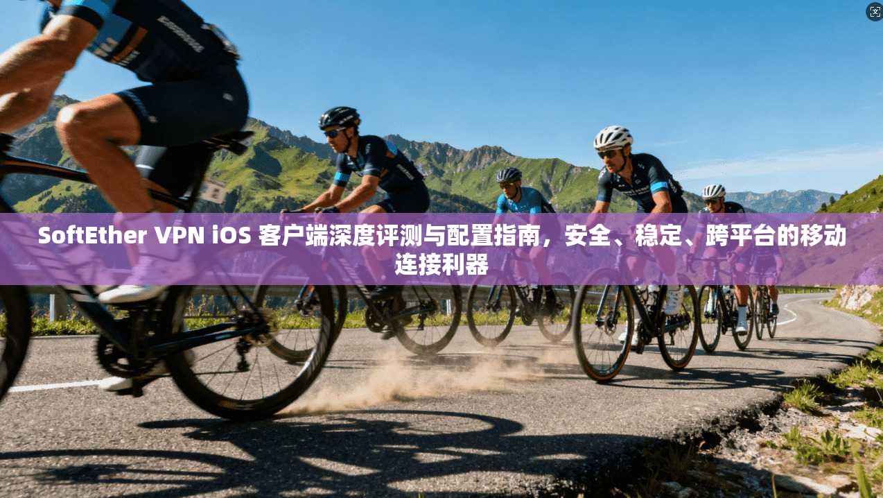 SoftEther VPN iOS 客户端深度评测与配置指南，安全、稳定、跨平台的移动连接利器
