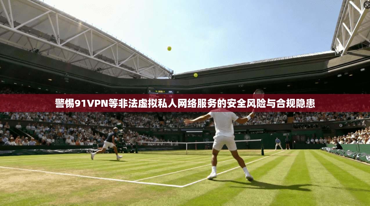 警惕91VPN等非法虚拟私人网络服务的安全风险与合规隐患