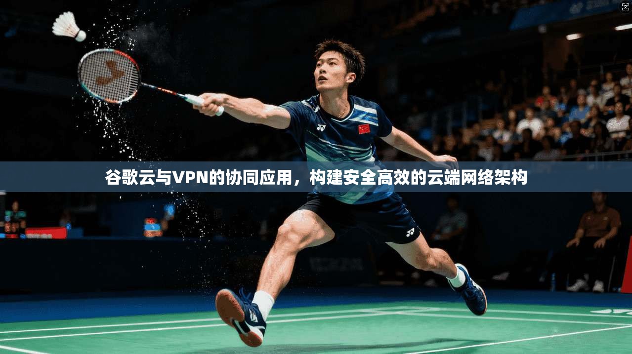 谷歌云与VPN的协同应用，构建安全高效的云端网络架构