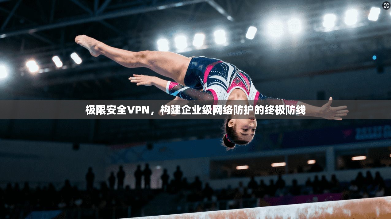 极限安全VPN，构建企业级网络防护的终极防线