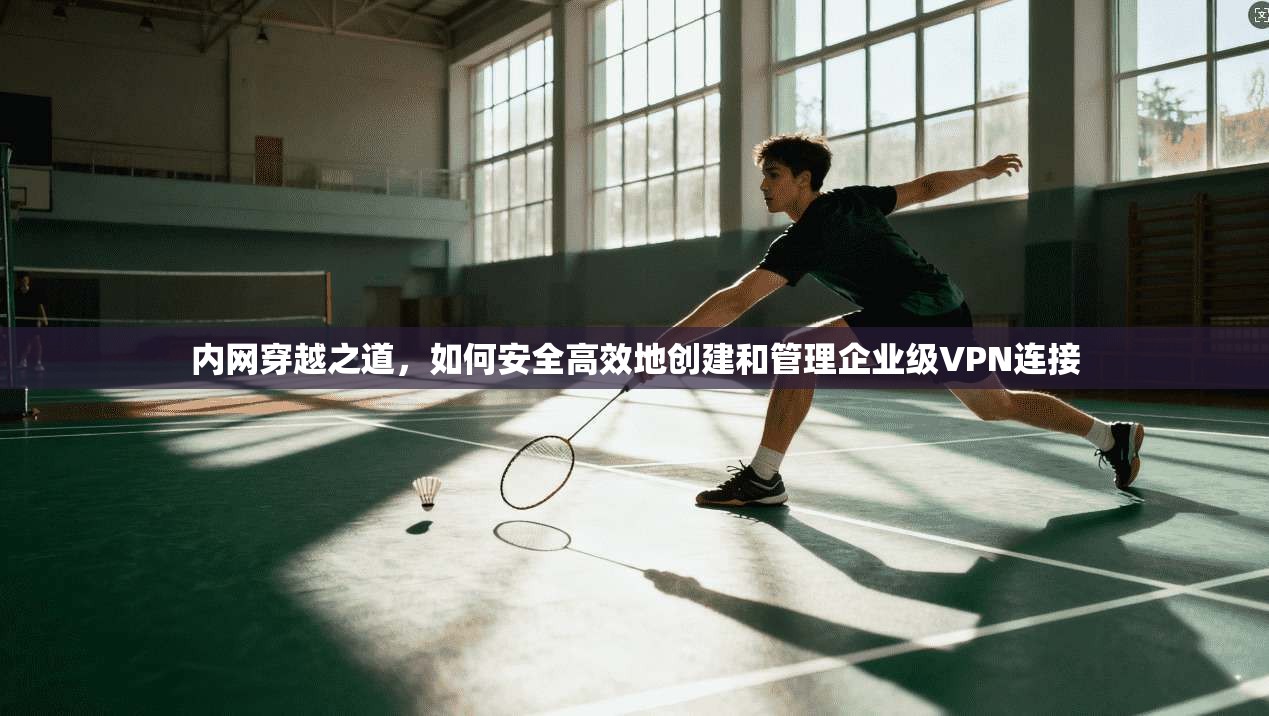 内网穿越之道，如何安全高效地创建和管理企业级VPN连接