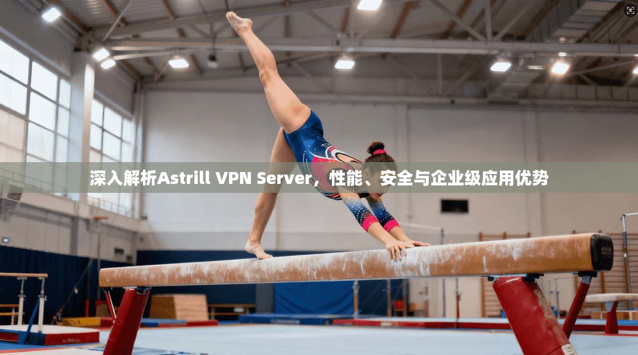 深入解析Astrill VPN Server，性能、安全与企业级应用优势